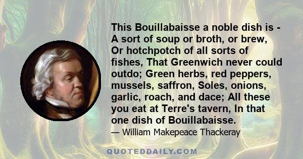 This Bouillabaisse a noble dish is - A sort of soup or broth, or brew, Or hotchpotch of all sorts of fishes, That Greenwich never could outdo; Green herbs, red peppers, mussels, saffron, Soles, onions, garlic, roach,