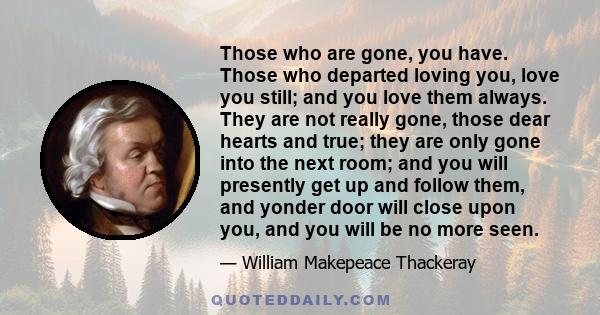 Those who are gone, you have. Those who departed loving you, love you still; and you love them always. They are not really gone, those dear hearts and true; they are only gone into the next room; and you will presently