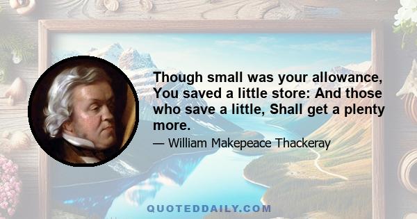 Though small was your allowance, You saved a little store: And those who save a little, Shall get a plenty more.