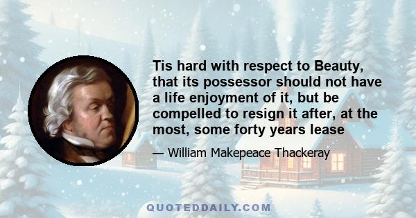 Tis hard with respect to Beauty, that its possessor should not have a life enjoyment of it, but be compelled to resign it after, at the most, some forty years lease