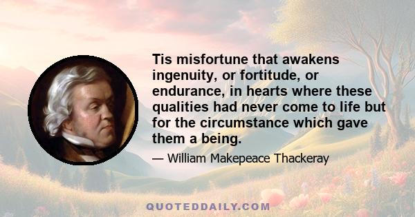 Tis misfortune that awakens ingenuity, or fortitude, or endurance, in hearts where these qualities had never come to life but for the circumstance which gave them a being.