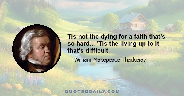 Tis not the dying for a faith that's so hard... 'Tis the living up to it that's difficult.