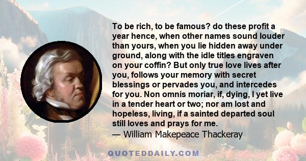 To be rich, to be famous? do these profit a year hence, when other names sound louder than yours, when you lie hidden away under ground, along with the idle titles engraven on your coffin? But only true love lives after 