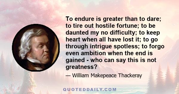 To endure is greater than to dare; to tire out hostile fortune; to be daunted my no difficulty; to keep heart when all have lost it; to go through intrigue spotless; to forgo even ambition when the end is gained - who