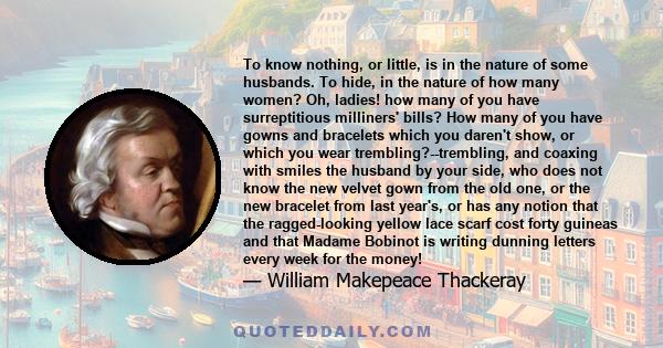 To know nothing, or little, is in the nature of some husbands. To hide, in the nature of how many women? Oh, ladies! how many of you have surreptitious milliners' bills? How many of you have gowns and bracelets which