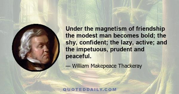 Under the magnetism of friendship the modest man becomes bold; the shy, confident; the lazy, active; and the impetuous, prudent and peaceful.