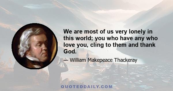 We are most of us very lonely in this world; you who have any who love you, cling to them and thank God.