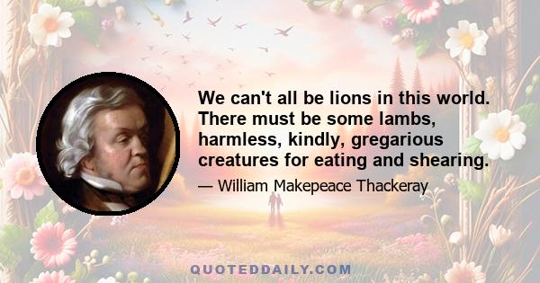 We can't all be lions in this world. There must be some lambs, harmless, kindly, gregarious creatures for eating and shearing.