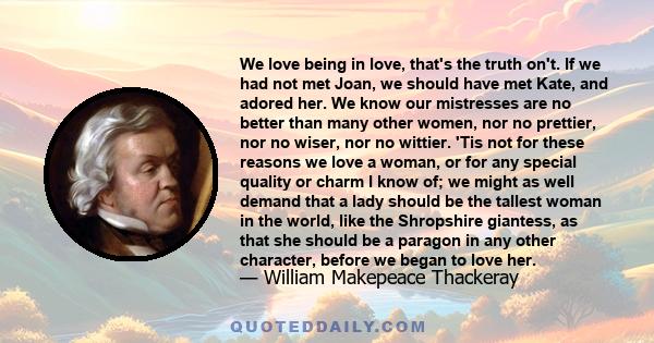 We love being in love, that's the truth on't. If we had not met Joan, we should have met Kate, and adored her. We know our mistresses are no better than many other women, nor no prettier, nor no wiser, nor no wittier.