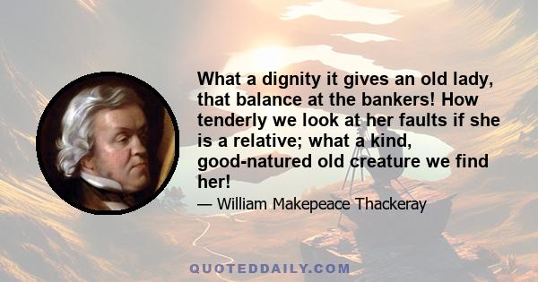 What a dignity it gives an old lady, that balance at the bankers! How tenderly we look at her faults if she is a relative; what a kind, good-natured old creature we find her!