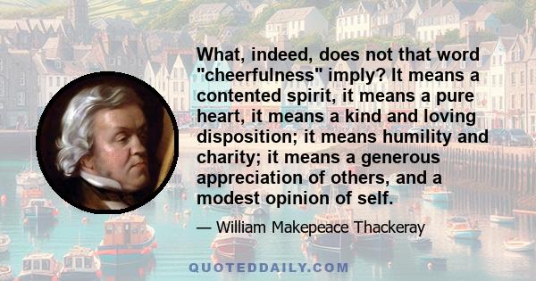 What, indeed, does not that word cheerfulness imply? It means a contented spirit, it means a pure heart, it means a kind and loving disposition; it means humility and charity; it means a generous appreciation of others, 