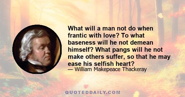 What will a man not do when frantic with love? To what baseness will he not demean himself? What pangs will he not make others suffer, so that he may ease his selfish heart?