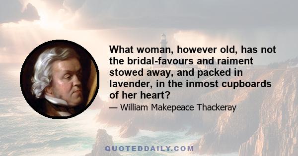 What woman, however old, has not the bridal-favours and raiment stowed away, and packed in lavender, in the inmost cupboards of her heart?