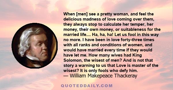 When [men] see a pretty woman, and feel the delicious madness of love coming over them, they always stop to calculate her temper, her money, their own money, or suitableness for the married life.... Ha, ha, ha! Let us