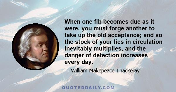 When one fib becomes due as it were, you must forge another to take up the old acceptance; and so the stock of your lies in circulation inevitably multiplies, and the danger of detection increases every day.