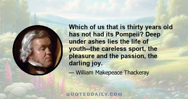 Which of us that is thirty years old has not had its Pompeii? Deep under ashes lies the life of youth--the careless sport, the pleasure and the passion, the darling joy.