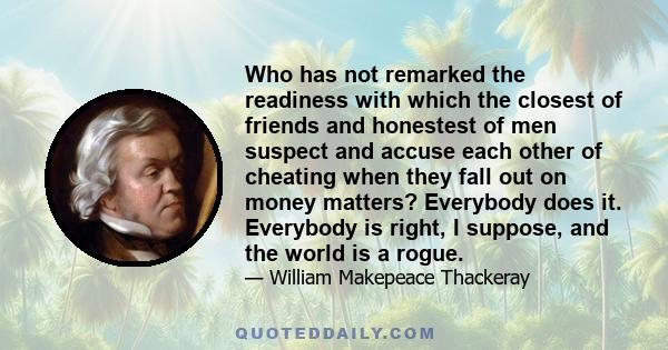 Who has not remarked the readiness with which the closest of friends and honestest of men suspect and accuse each other of cheating when they fall out on money matters? Everybody does it. Everybody is right, I suppose,