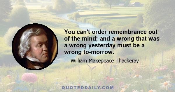 You can't order remembrance out of the mind; and a wrong that was a wrong yesterday must be a wrong to-morrow.