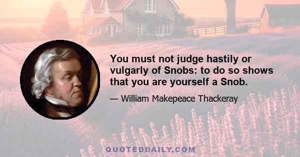 You must not judge hastily or vulgarly of Snobs: to do so shows that you are yourself a Snob.