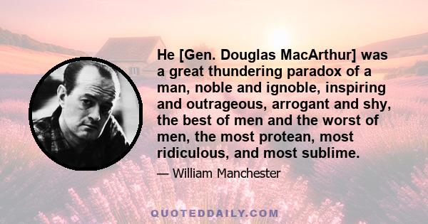 He [Gen. Douglas MacArthur] was a great thundering paradox of a man, noble and ignoble, inspiring and outrageous, arrogant and shy, the best of men and the worst of men, the most protean, most ridiculous, and most