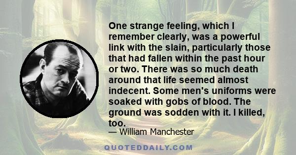 One strange feeling, which I remember clearly, was a powerful link with the slain, particularly those that had fallen within the past hour or two. There was so much death around that life seemed almost indecent. Some