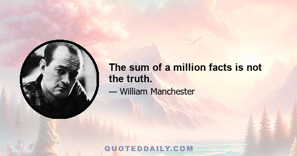 The sum of a million facts is not the truth.