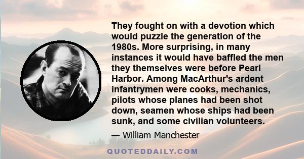 They fought on with a devotion which would puzzle the generation of the 1980s. More surprising, in many instances it would have baffled the men they themselves were before Pearl Harbor. Among MacArthur's ardent