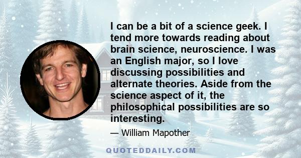 I can be a bit of a science geek. I tend more towards reading about brain science, neuroscience. I was an English major, so I love discussing possibilities and alternate theories. Aside from the science aspect of it,