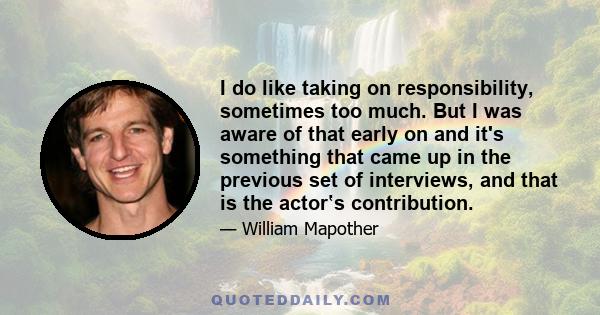 I do like taking on responsibility, sometimes too much. But I was aware of that early on and it's something that came up in the previous set of interviews, and that is the actor‛s contribution.