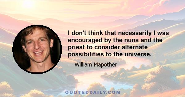 I don't think that necessarily I was encouraged by the nuns and the priest to consider alternate possibilities to the universe.