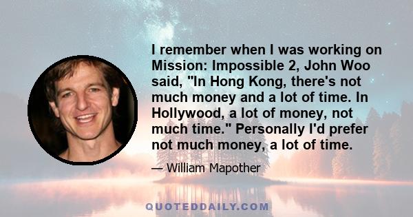 I remember when I was working on Mission: Impossible 2, John Woo said, In Hong Kong, there's not much money and a lot of time. In Hollywood, a lot of money, not much time. Personally I'd prefer not much money, a lot of