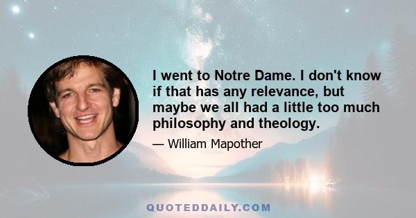 I went to Notre Dame. I don't know if that has any relevance, but maybe we all had a little too much philosophy and theology.