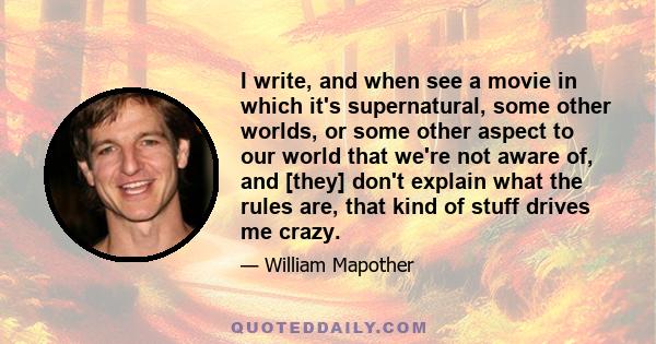 I write, and when see a movie in which it's supernatural, some other worlds, or some other aspect to our world that we're not aware of, and [they] don't explain what the rules are, that kind of stuff drives me crazy.