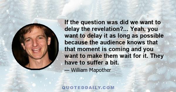 If the question was did we want to delay the revelation?... Yeah, you want to delay it as long as possible because the audience knows that that moment is coming and you want to make them wait for it. They have to suffer 