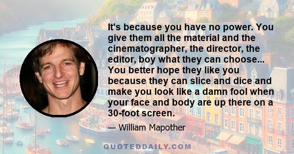 It's because you have no power. You give them all the material and the cinematographer, the director, the editor, boy what they can choose... You better hope they like you because they can slice and dice and make you