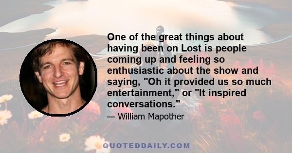 One of the great things about having been on Lost is people coming up and feeling so enthusiastic about the show and saying, Oh it provided us so much entertainment, or It inspired conversations.