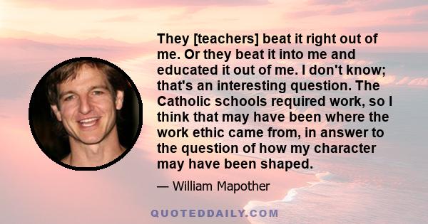 They [teachers] beat it right out of me. Or they beat it into me and educated it out of me. I don't know; that's an interesting question. The Catholic schools required work, so I think that may have been where the work