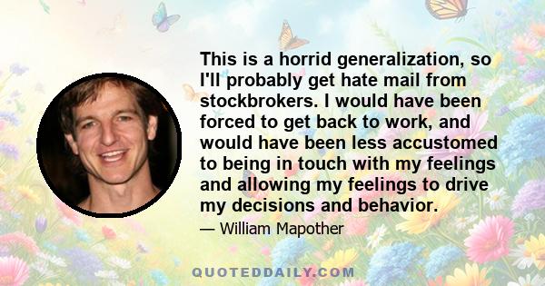 This is a horrid generalization, so I'll probably get hate mail from stockbrokers. I would have been forced to get back to work, and would have been less accustomed to being in touch with my feelings and allowing my