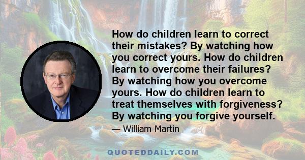 How do children learn to correct their mistakes? By watching how you correct yours. How do children learn to overcome their failures? By watching how you overcome yours. How do children learn to treat themselves with