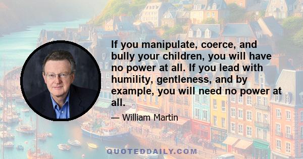 If you manipulate, coerce, and bully your children, you will have no power at all. If you lead with humility, gentleness, and by example, you will need no power at all.