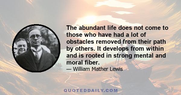 The abundant life does not come to those who have had a lot of obstacles removed from their path by others. It develops from within and is rooted in strong mental and moral fiber.