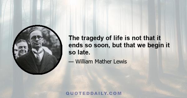 The tragedy of life is not that it ends so soon, but that we begin it so late.