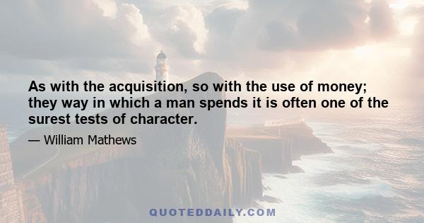 As with the acquisition, so with the use of money; they way in which a man spends it is often one of the surest tests of character.