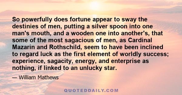 So powerfully does fortune appear to sway the destinies of men, putting a silver spoon into one man's mouth, and a wooden one into another's, that some of the most sagacious of men, as Cardinal Mazarin and Rothschild,