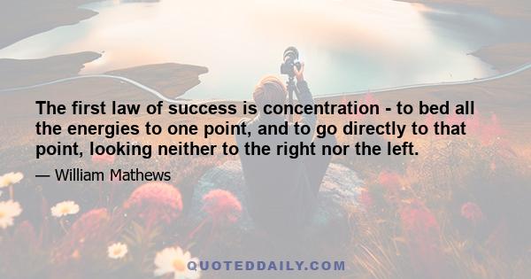 The first law of success is concentration - to bed all the energies to one point, and to go directly to that point, looking neither to the right nor the left.