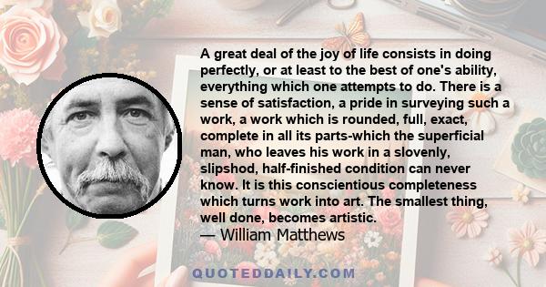 A great deal of the joy of life consists in doing perfectly, or at least to the best of one's ability, everything which one attempts to do. There is a sense of satisfaction, a pride in surveying such a work, a work