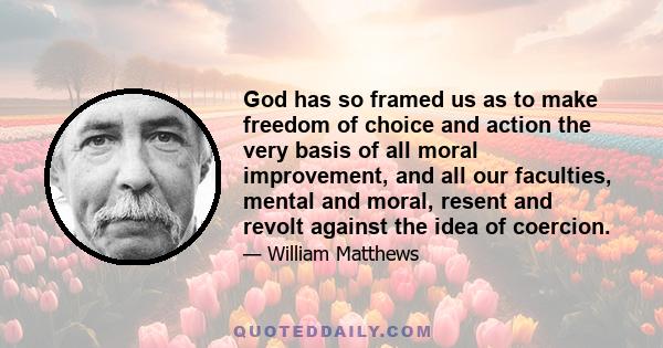 God has so framed us as to make freedom of choice and action the very basis of all moral improvement, and all our faculties, mental and moral, resent and revolt against the idea of coercion.