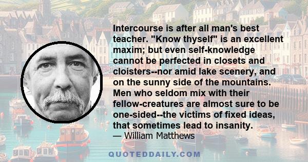 Intercourse is after all man's best teacher. Know thyself is an excellent maxim; but even self-knowledge cannot be perfected in closets and cloisters--nor amid lake scenery, and on the sunny side of the mountains. Men