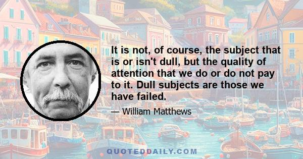 It is not, of course, the subject that is or isn't dull, but the quality of attention that we do or do not pay to it. Dull subjects are those we have failed.