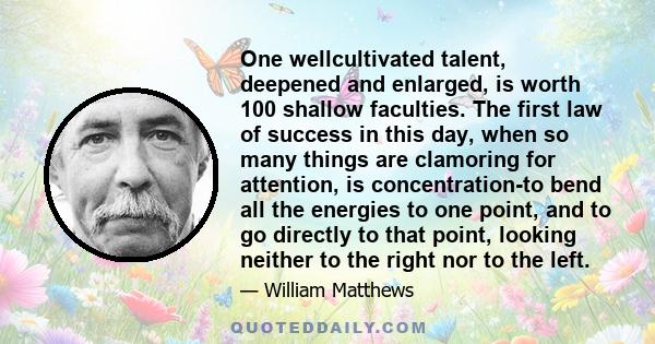 One wellcultivated talent, deepened and enlarged, is worth 100 shallow faculties. The first law of success in this day, when so many things are clamoring for attention, is concentration-to bend all the energies to one